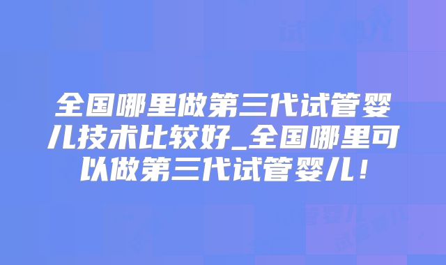 全国哪里做第三代试管婴儿技术比较好_全国哪里可以做第三代试管婴儿！