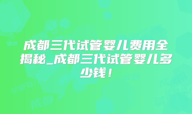成都三代试管婴儿费用全揭秘_成都三代试管婴儿多少钱！