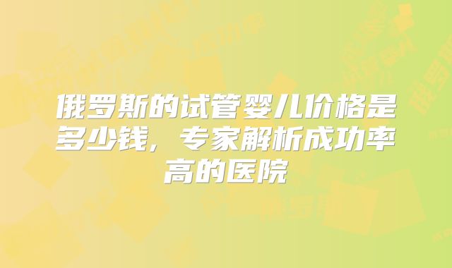 俄罗斯的试管婴儿价格是多少钱, 专家解析成功率高的医院