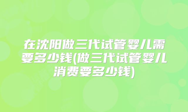 在沈阳做三代试管婴儿需要多少钱(做三代试管婴儿消费要多少钱)