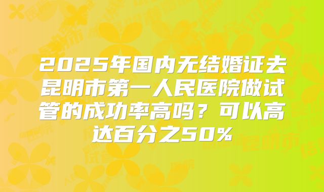 2025年国内无结婚证去昆明市第一人民医院做试管的成功率高吗?可以高达百分之50%
