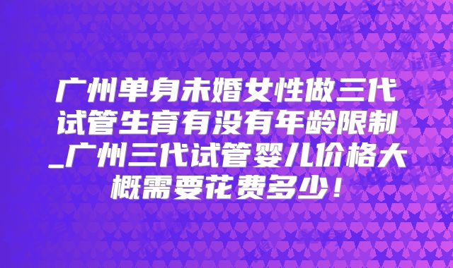 广州单身未婚女性做三代试管生育有没有年龄限制_广州三代试管婴儿价格大概需要花费多少！
