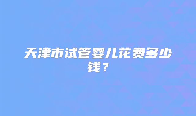 天津市试管婴儿花费多少钱？