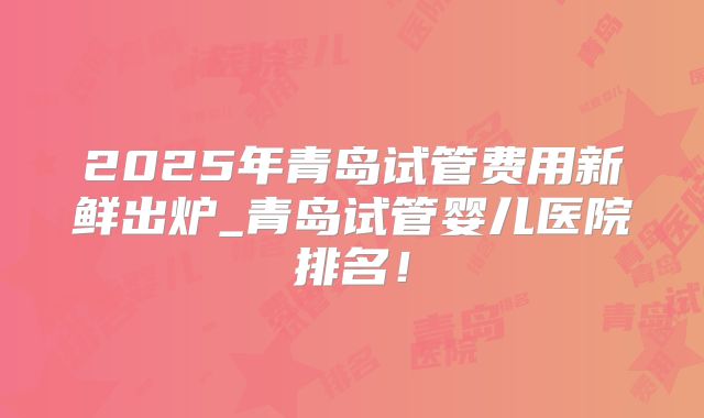 2025年青岛试管费用新鲜出炉_青岛试管婴儿医院排名!