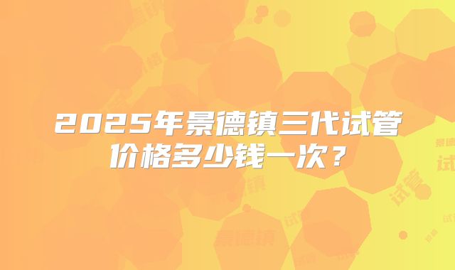 2025年景德镇三代试管价格多少钱一次？