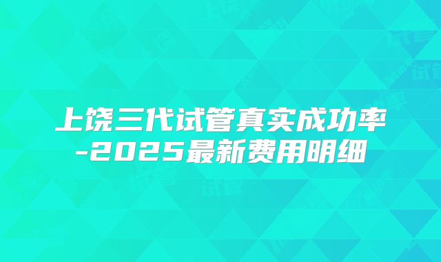 上饶三代试管真实成功率-2025最新费用明细