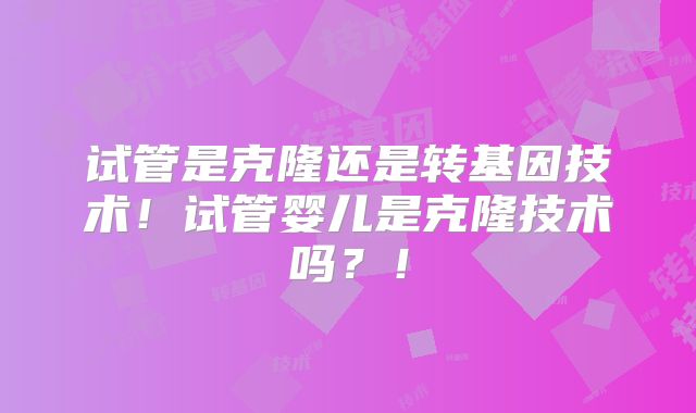 试管是克隆还是转基因技术！试管婴儿是克隆技术吗？！
