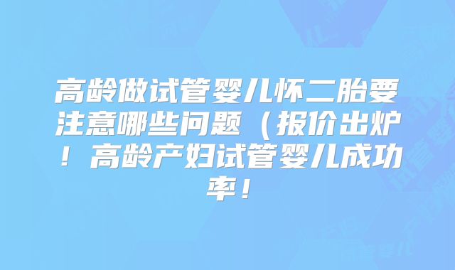 高龄做试管婴儿怀二胎要注意哪些问题（报价出炉！高龄产妇试管婴儿成功率！