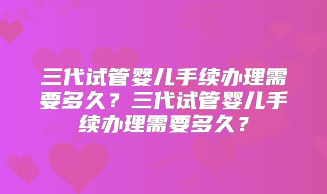 三代试管婴儿手续办理需要多久？三代试管婴儿手续办理需要多久？