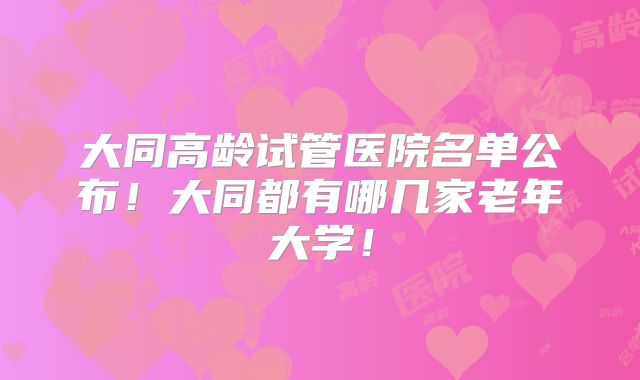 大同高龄试管医院名单公布！大同都有哪几家老年大学！
