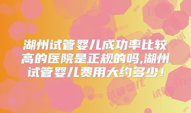 湖州试管婴儿成功率比较高的医院是正规的吗,湖州试管婴儿费用大约多少!