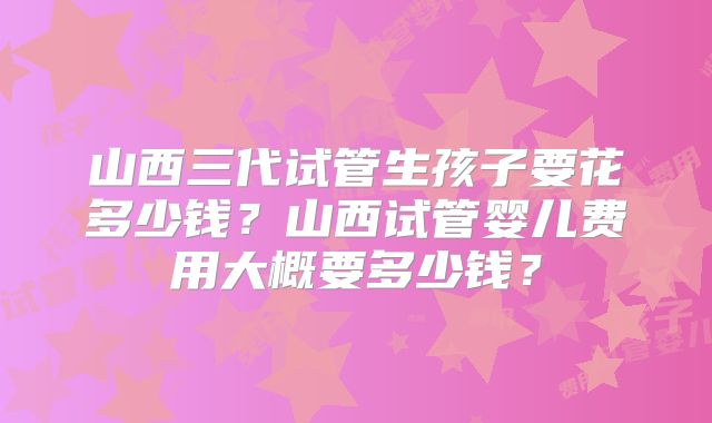 山西三代试管生孩子要花多少钱？山西试管婴儿费用大概要多少钱？