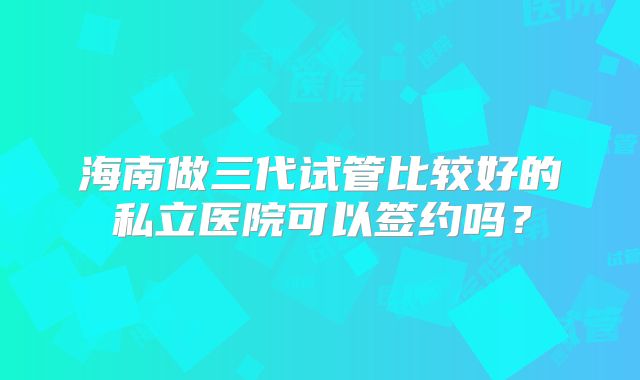 海南做三代试管比较好的私立医院可以签约吗？