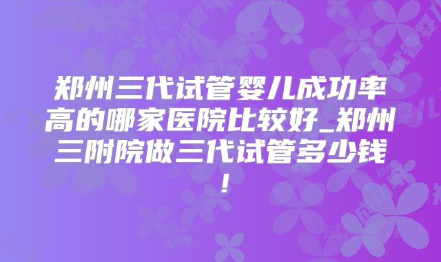 郑州三代试管婴儿成功率高的哪家医院比较好_郑州三附院做三代试管多少钱!