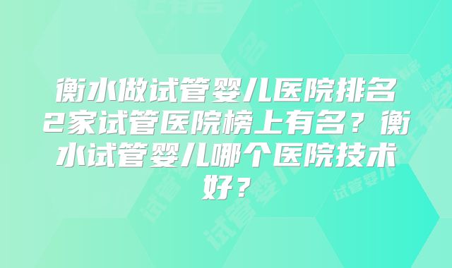 衡水做试管婴儿医院排名2家试管医院榜上有名？衡水试管婴儿哪个医院技术好？