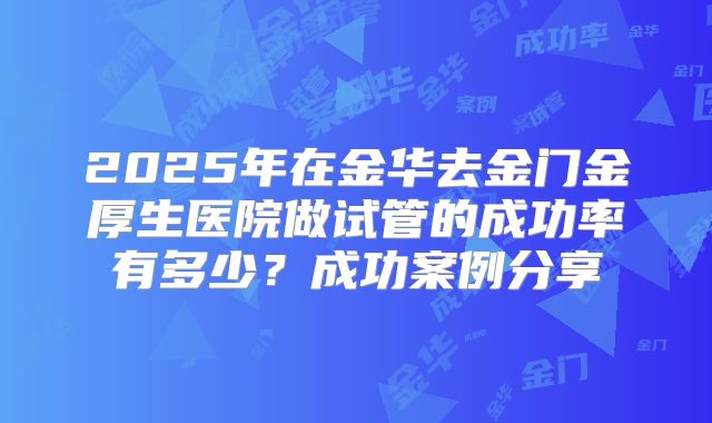 2025年在金华去金门金厚生医院做试管的成功率有多少?成功案例分享