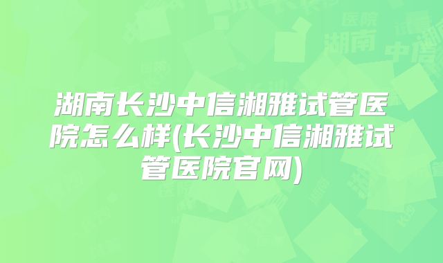 湖南长沙中信湘雅试管医院怎么样(长沙中信湘雅试管医院官网)