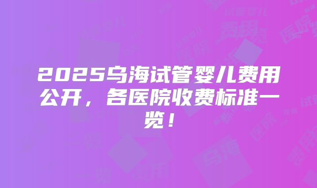 2025乌海试管婴儿费用公开,各医院收费标准一览!