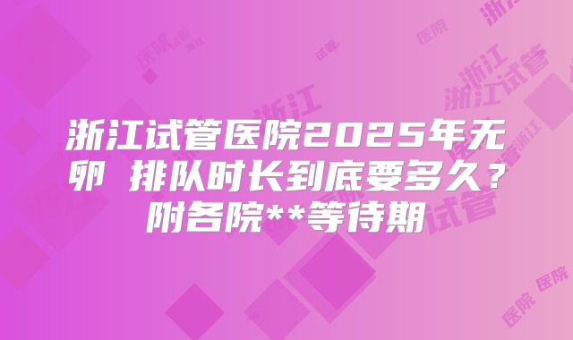 浙江试管医院2025年无卵�排队时长到底要多久?附各院**等待期
