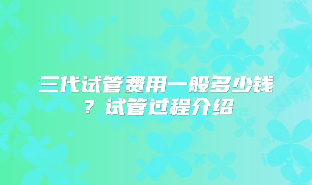 三代试管费用一般多少钱?试管过程介绍