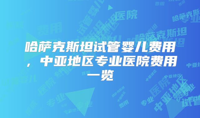 哈萨克斯坦试管婴儿费用，中亚地区专业医院费用一览
