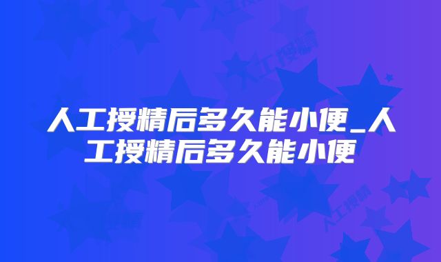 人工授精后多久能小便_人工授精后多久能小便