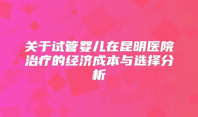 关于试管婴儿在昆明医院治疗的经济成本与选择分析