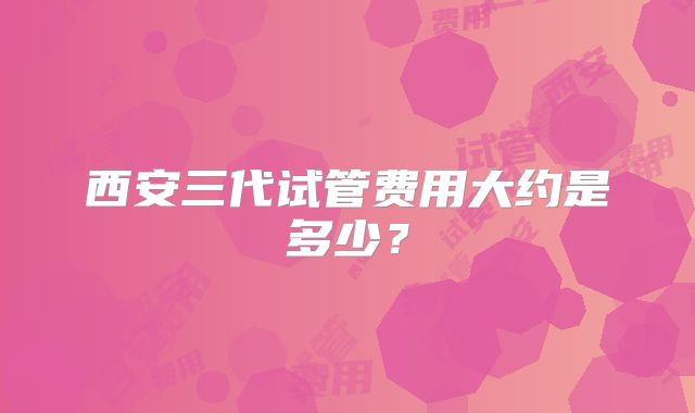 西安三代试管费用大约是多少?