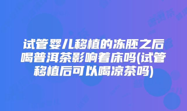 试管婴儿移植的冻胚之后喝普洱茶影响着床吗(试管移植后可以喝凉茶吗)