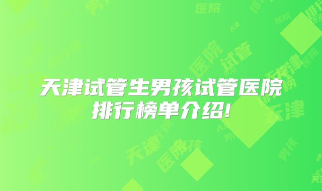 天津试管生男孩试管医院排行榜单介绍!