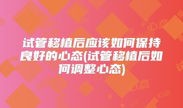 试管移植后应该如何保持良好的心态(试管移植后如何调整心态)