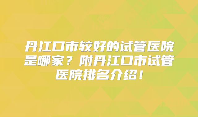 丹江口市较好的试管医院是哪家？附丹江口市试管医院排名介绍！