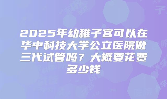2025年幼稚子宫可以在华中科技大学公立医院做三代试管吗？大概要花费多少钱