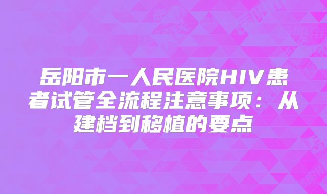 岳阳市一人民医院HIV患者试管全流程注意事项:从建档到移植的要点