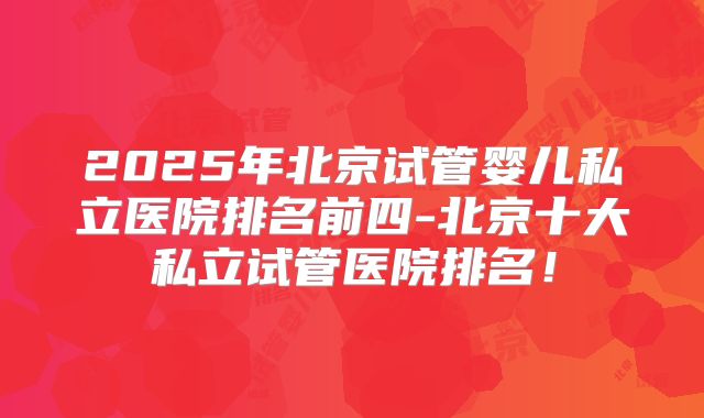 2025年北京试管婴儿私立医院排名前四-北京十大私立试管医院排名!