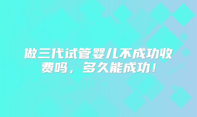 做三代试管婴儿不成功收费吗,多久能成功!