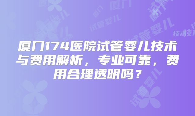厦门174医院试管婴儿技术与费用解析，专业可靠，费用合理透明吗？