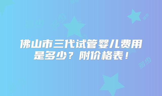 佛山市三代试管婴儿费用是多少？附价格表！