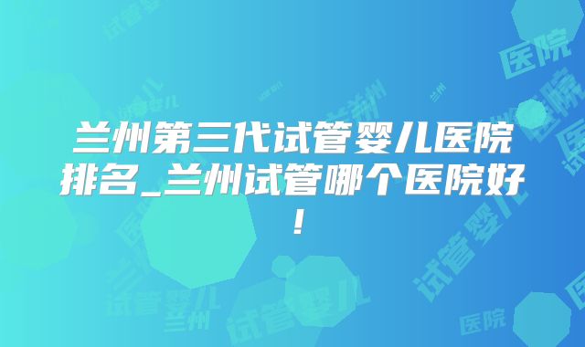 兰州第三代试管婴儿医院排名_兰州试管哪个医院好!