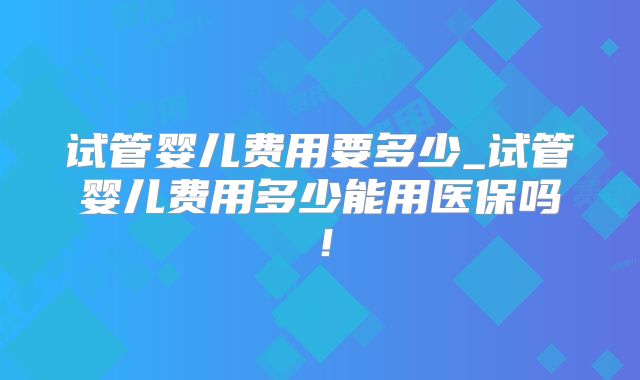 试管婴儿费用要多少_试管婴儿费用多少能用医保吗！