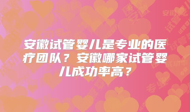 安徽试管婴儿是专业的医疗团队？安徽哪家试管婴儿成功率高？