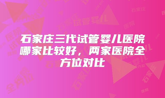 石家庄三代试管婴儿医院哪家比较好,两家医院全方位对比