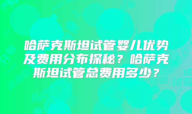 哈萨克斯坦试管婴儿优势及费用分布探秘？哈萨克斯坦试管总费用多少？