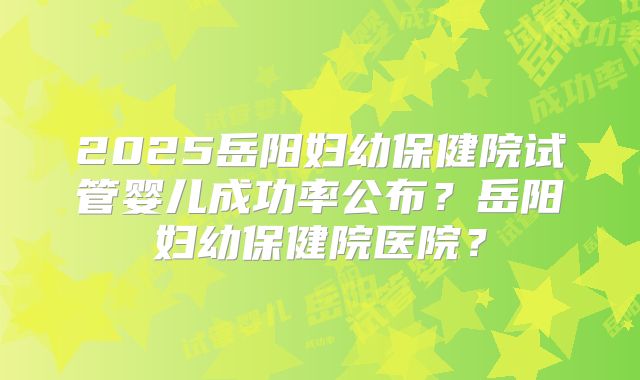 2025岳阳妇幼保健院试管婴儿成功率公布？岳阳妇幼保健院医院？