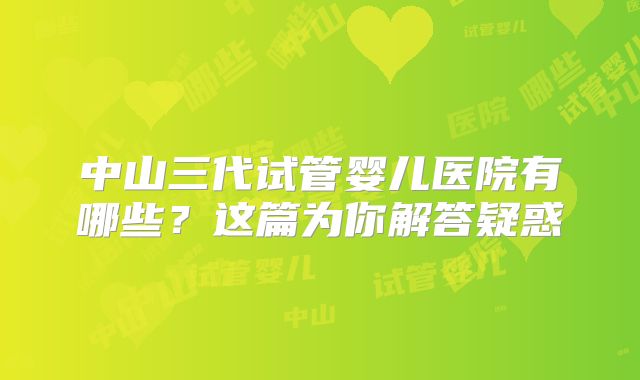 中山三代试管婴儿医院有哪些？这篇为你解答疑惑