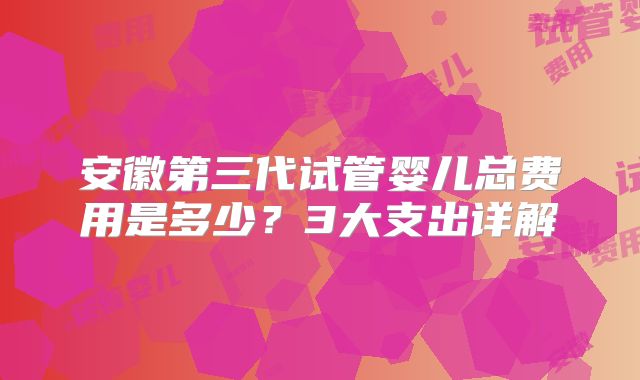 安徽第三代试管婴儿总费用是多少？3大支出详解