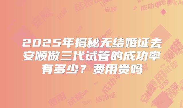 2025年揭秘无结婚证去安顺做三代试管的成功率有多少？费用贵吗