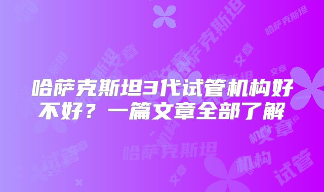 哈萨克斯坦3代试管机构好不好？一篇文章全部了解