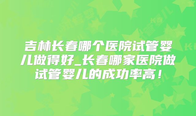 吉林长春哪个医院试管婴儿做得好_长春哪家医院做试管婴儿的成功率高！