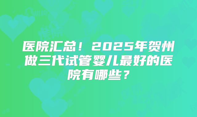 医院汇总！2025年贺州做三代试管婴儿最好的医院有哪些？